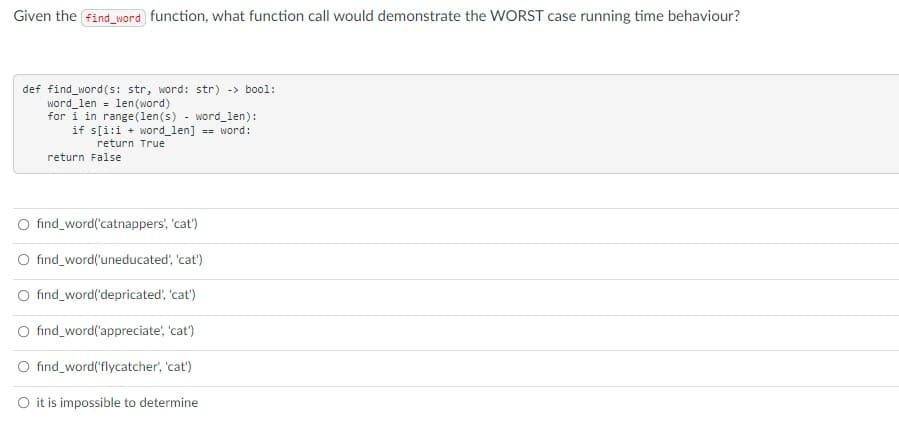 Given the find_word function, what function call would demonstrate the wORST case running time behaviour?
def find_word(s: str, word: str) -> bool:
word_len = len(word)
for i in range(1len(s) - word_len):
if s[i:i + word_len] == word:
return True
return False
fınd_word('catnappers', 'cat')
O find_word('uneducated', 'cat')
O find_word('depricated', 'cat')
O find_word('appreciate', 'cat')
O find_word('flycatcher', 'cat')
O it is impossible to determine
