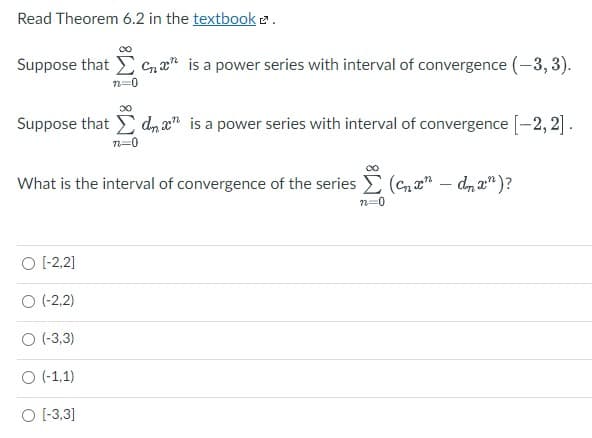 Read Theorem 6.2 in the textbook e.
00
Suppose that E Cn a" is a power series with interval of convergence (-3, 3).
Suppose that E d, x" is a power series with interval of convergence [-2, 2].
n=0
What is the interval of convergence of the series E (Cn" – dn a")?
n=0
O (-2,2]
O (-2,2)
O (-3,3)
O (-1,1)
O -3,3]
