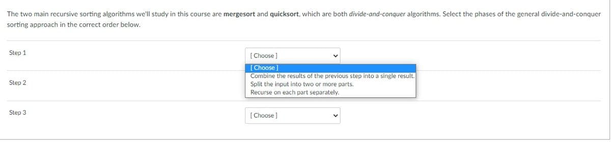 The two main recursive sorting algorithms we'll study in this course are mergesort and quicksort, which are both divide-and-conquer algorithms. Select the phases of the general divide-and-conquer
sorting approach in the correct order below,
Step 1
[ Choose ]
[Choose]
Combine the results of the previous step into a single result.
Split the input into two or more parts.
Recurse on each part separately.
Step 2
Step 3
[Choose ]
