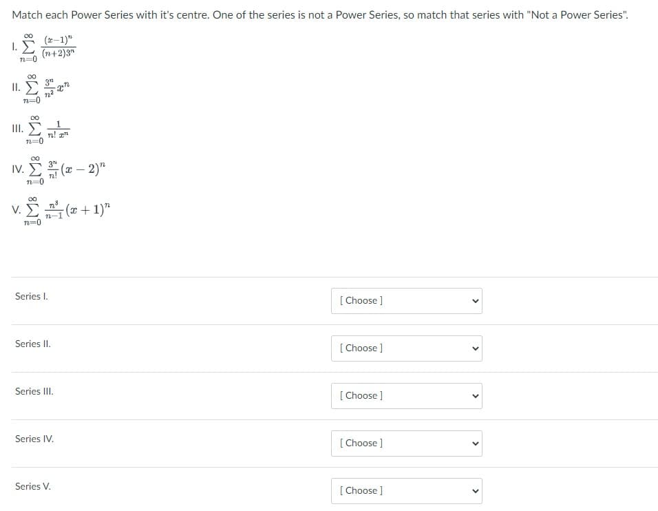 Match each Power Series with it's centre. One of the series is not a Power Series, so match that series with "Not a Power Series".
1. E
S (2-1)"
(n+2)3"
n=0
II. E
n=0
00
III. E
n! z
n=0
Iv. e - 2)"
( –
IV.
00
V. E ( + 1)"
n=0
Series I.
[ Choose ]
Series II.
[ Choose ]
Series III.
[ Choose ]
Series IV.
[ Choose ]
Series V.
[ Choose ]
>
>
>

