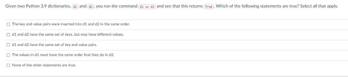 Given two Python 3.9 dictionaries, d1 and d2, you run the command d1 == d2 and see that this returns True. Which of the following statements are true? Select all that apply.
O The key and value pairs were inserted into d1 and d2 in the same order.
O d1 and d2 have the same set of keys, but may have different values.
O d1 and d2 have the same set of key and value pairs.
O The values in d1 must have the same order that they do in d2.
O None of the other statements are true.
