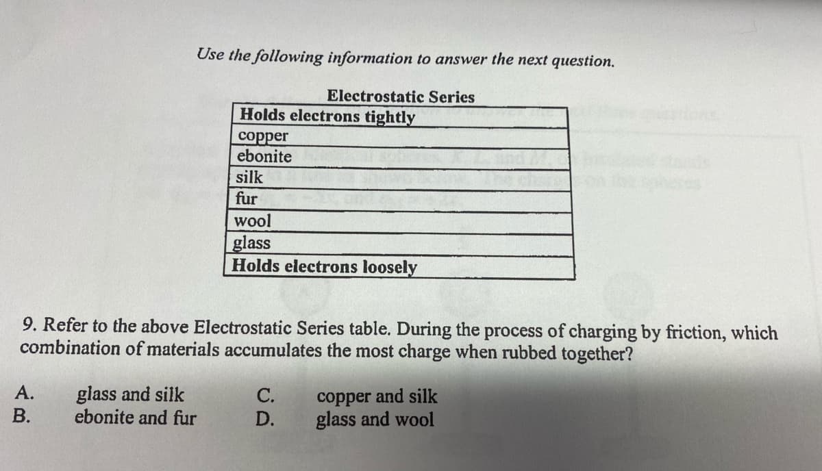 Use the following information to answer the next question.
Electrostatic Series
Holds electrons tightly
соpper
ebonite
silk
fur
wool
glass
Holds electrons loosely
9. Refer to the above Electrostatic Series table. During the process of charging by friction, which
combination of materials accumulates the most charge when rubbed together?
А.
glass and silk
ebonite and fur
copper and silk
glass and wool
С.
В.
D.
