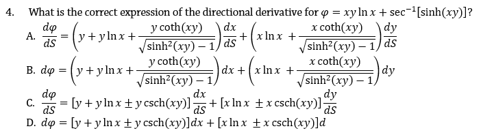 4.
What is the correct expression of the directional derivative for o = xy lIn x + sec-[sinh(xy)]?
do
A.
ds
y coth(xy)
Vsinh?(xy) – 1) ds
y coth(xy)
х coth(ху)
dy
dx
+(x In x +
y + y ln x +
Vsinh?(xy) – 1/) ds
х coth(ху)
B. dọ = (y +yln x +
/sinh?(хy) — 1)
dx
dx +(x In x +
|dy
sinh²(xy) – ,
do
= [y + y lnx + y csch(xy)]
ds
dy
+ [x In x ±x csch(xy)] 5
C.
D. do = [y + y ln x+y csch(xy)]dx + [x ln x +x csch(xy)]d
