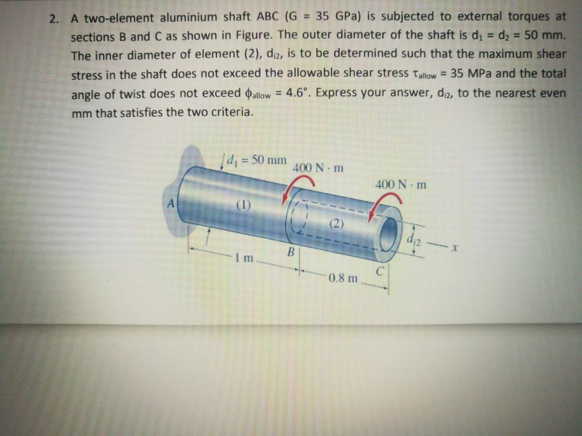 2. A two-element aluminium shaft ABC (G
sections B and C as shown in Figure. The outer diameter of the shaft is d, = d, = 50 mm.
= 35 GPa) is subjected to external torques at
The inner diameter of element (2), di2, is to be determined such that the maximum shear
stress in the shaft does not exceed the allowable shear stress tallow = 35 MPa and the total
= 4.6°. Express your answer, di2, to the nearest even
angle of twist does not exceed oallow
mm that satisfies the two criteria.
d, = 50 mm
%3D
400 N m
400 N m
(1)
(2)
-
0.8 m
B.
