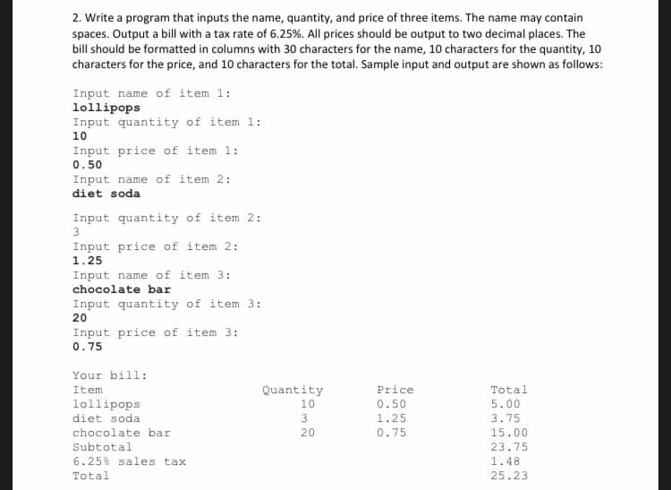 2. Write a program that inputs the name, quantity, and price of three items. The name may contain
spaces. Output a bill with a tax rate of 6.25%. All prices should be output to two decimal places. The
bill should be formatted in columns with 30 characters for the name, 10 characters for the quantity, 10
characters for the price, and 10 characters for the total. Sample input and output are shown as follows:
Input name of item 1:
lollipops
Input quantity of item 1:
10
Input price of item 1:
0.50
Input name of item 2:1
diet soda
Input quantity of item 2:
3
Input price of item 2:
1.25
Input name of item 3:
chocolate bar
Input quantity of item 3:
20
Input price of item 3:1
0.75
Your bill:
Item
lollipops
diet soda
chocolate bar
Subtotal
6.25% sales tax.
Total
Quantity
10
3
20
Price
0.50
1.25
0.75
Total
5.00
3.75
15.00
23.75
1.48
25.23