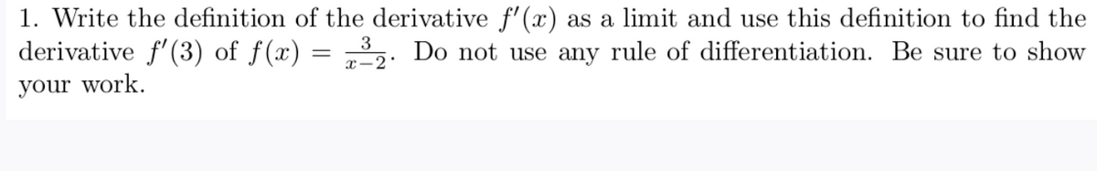 1. Write the definition of the derivative f'(x) as a limit and use this definition to find the
derivative f'(3) of f(x)
3
Do not use any rule of differentiation. Be sure to show
x-2:
your work.
