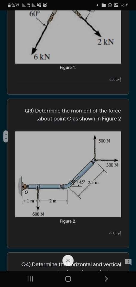 60°
2 kN
6 kN
Figure 1.
إجابتك
Q3) Determine the moment of the force
.about point O as shown in Figure 2
500 N
300 N
45° 2.5 m
-1 m-
2 m-
600 N
Figure 2.
إجابتك
Q4) Determine thorizontal and vertical
II
IK
