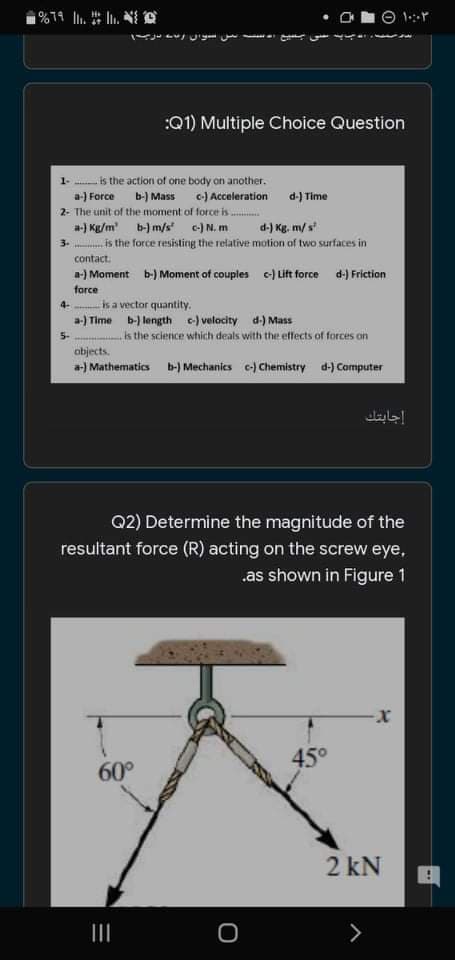 O 1:r
:Q1) Multiple Choice Question
is the action of one body on another.
a-) Force b-) Mass c) Acceleration
d-) Time
2- The unit of the moment of force is.
a-) Kg/m b-) m/s e-)N. m
3. is the force resisting the relative motion of two surfaces in
d-) Kg. m/ s
contact.
a-) Moment b-) Moment of couples c-) Lift force d-) Friction
force
is a vector quantity.
a-) Time b-) length c) velacity d-) Mass
4-
5-
is the science which deals with the effects of forces on
objects.
a-) Mathematics b-) Mechanics c-) Chemistry d-) Computer
إجابتك
Q2) Determine the magnitude of the
resultant force (R) acting on the screw eye,
.as shown in Figure 1
45°
60°
2 kN
II
<>
