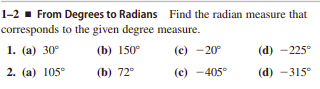 1-2 - From Degrees to Radians Find the radian measure that
corresponds to the given degree measure.
1. (а) 30°
(b) 150°
(е) -20°
(d) -225°
2. (a) 105°
(b) 72°
(c) -405°
(d) -315°
