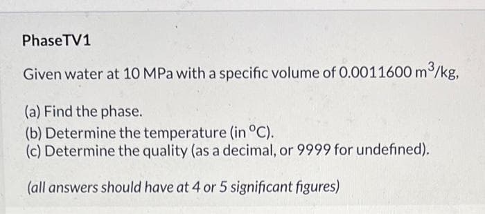 PhaseTV1
Given water at 10 MPa with a specific volume of 0.0011600 m3/kg,
(a) Find the phase.
(b) Determine the temperature (in °C).
(c) Determine the quality (as a decimal, or 9999 for undefined).
(all answers should have at 4 or 5 significant figures)
