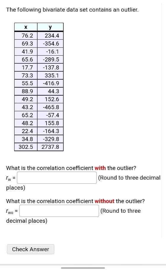 The following bivariate data set contains an outlier.
y
76.2
234.4
69.3
-354.6
41.9
-16.1
65.6
-289.5
17.7
-137.8
73.3
335.1
55.5
-416.9
88.9
44.3
49.2
152.6
43.2
-465.8
65.2
-57.4
48.2
155.8
22.4
-164.3
34.8
-329.8
302.5
2737.8
What is the correlation coefficient with the outlier?
Tw =
(Round to three decimal
places)
What is the correlation coefficient without the outlier?
"wo =
(Round to three
decimal places)
Check Answer
