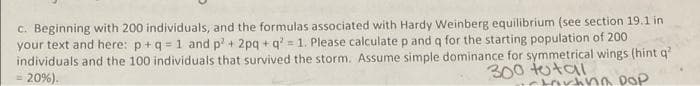 C. Beginning with 200 individuals, and the formulas associated with Hardy Weinberg equilibrium (see section 19.1 in
your text and here: p+q = 1 and p+ 2pg + q = 1. Please calculate p and q for the starting population of 200
individuals and the 100 individuals that survived the storm. Assume simple dominance for symmetrical wings (hint q?
= 20%).
300 tutai
torhna DOP
