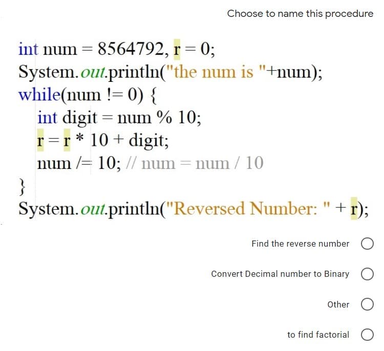 Choose to name this procedure
int num = 8564792, r = 0;
System.out.println("the num is "+num);
while(num != 0) {
int digit = num % 10;
r=r * 10 + digit;
num /= 10; // num = num / 10
}
System.out.println("Reversed Number:
+
r);
Find the reverse number
Convert Decimal number to Binary O
Other O
to find factorial
