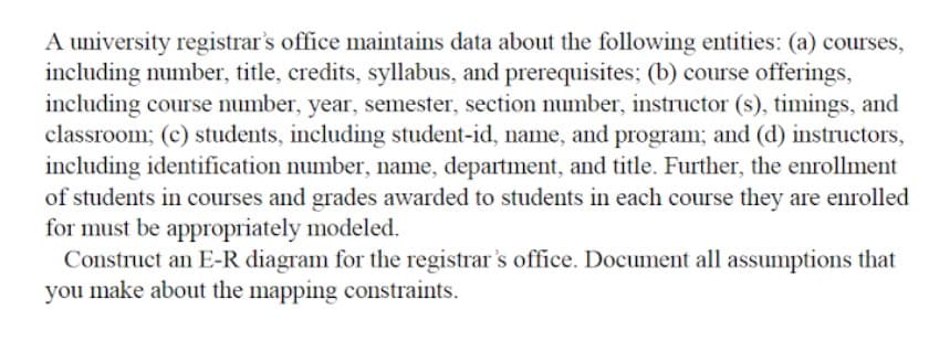 A university registrar's office maintains data about the following entities: (a) courses,
including number, title, credits, syllabus, and prerequisites; (b) course offerings,
including course number, year, semester, section number, instructor (s), timings, and
classroom; (c) students, including student-id, name, and program; and (d) instructors,
including identification number, name, department, and title. Further, the enrollment
of students in courses and grades awarded to students in each course they are enrolled
for must be appropriately modeled.
Construct an E-R diagram for the registrar's office. Document all assumptions that
you make about the mapping constraints.
