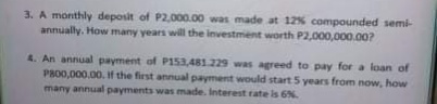 3. A monthly deposit of P2,000.00 was made at 12% compounded semi-
annually. How many years will the investment worth P2,000,000.00?
4. An annual payment of P153,481.229 was agreed to pay for a loan of
PR00,000.00. If the first annual payment would start 5 years from now, how
many annual payments was made. Interest rate is 6%.
