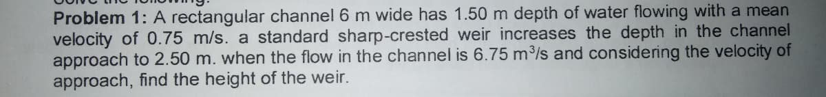 Problem 1: A rectangular channel 6 m wide has 1.50 m depth of water flowing with a mean
velocity of 0.75 m/s. a standard sharp-crested weir increases the depth in the channel
approach to 2.50 m. when the flow in the channel is 6.75 m3/s and considering the velocity of
approach, find the height of the weir.
