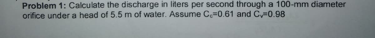 Problem 1: Calculate the discharge in liters per second through a 100-mm diameter
orifice under a head of 5.5 m of water. Assume Cc=0.61 and C 0.98
