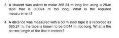 3. A student was asked to make 365.24 m long line using a 25-m
tape that is 0.0024 m too long. What is the required
measurement?
4. A distance was measured with a 50 m steel tape it is recorded as
685.24 m; the tape is known to be 0.014 m. too long. What is the
correct length of the line in meters?
