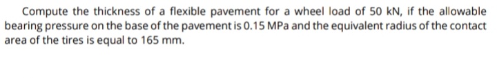 Compute the thickness of a flexible pavement for a wheel load of 50 kN, if the allowable
bearing pressure on the base of the pavement is 0.15 MPa and the equivalent radius of the contact
area of the tires is equal to 165 mm.
