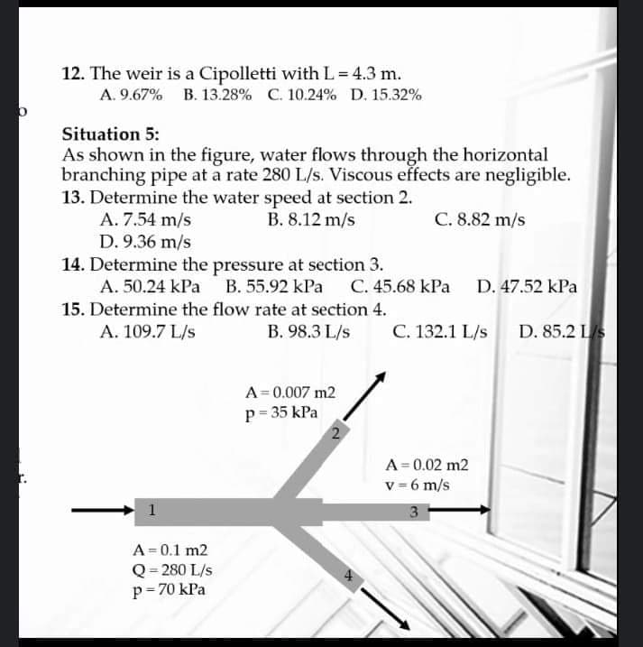 12. The weir is a Cipolletti with L = 4.3 m.
A. 9.67% B. 13.28% C. 10.24% D. 15.32%
Situation 5:
As shown in the figure, water flows through the horizontal
branching pipe at a rate 280 L/s. Viscous effects are negligible.
13. Determine the water speed at section 2.
A. 7.54 m/s
D. 9.36 m/s
B. 8.12 m/s
C. 8.82 m/s
14. Determine the pressure at section 3.
A. 50.24 kPa B. 55.92 kPa C. 45.68 kPa D. 47.52 kPa
15. Determine the flow rate at section 4.
A. 109.7 L/s
B. 98.3 L/s
C. 132.1 L/s D. 85.2 LS
A= 0.007 m2
p= 35 kPa
A= 0.02 m2
v = 6 m/s
A= 0.1 m2
Q = 280 L/s
p= 70 kPa
