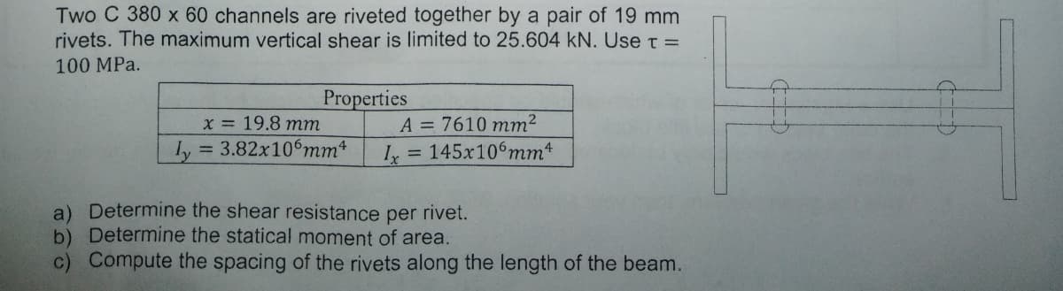 Two C 380 x 60 channels are riveted together by a pair of 19 mm
rivets. The maximum vertical shear is limited to 25.604 kN. Use t =
100 MPa.
Properties
A = 7610 mm²
I = 145x106mm*
Xx = 19.8 mm
Ly = 3.82x10°mm
%3D
a) Determine the shear resistance per rivet.
b) Determine the statical moment of area.
c) Compute the spacing of the rivets along the length of the beam.
