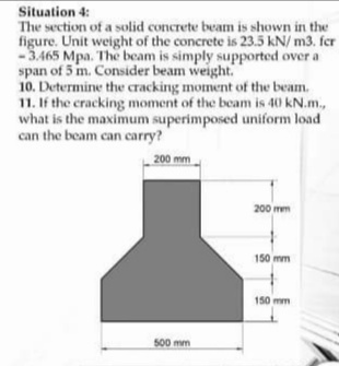 Situation 4:
The section of a solid concrete beam is shown in the
figure. Unit weight of the concrete is 23.5 kN/ m3. fer
-5.465 Mpa. The beam is simply supported over a
span of 5 m. Consider beam weight.
10. Determine the cracking moment of the beam.
11. If the cracking moment of the beam is 40 kN.m.,
what is the maximum superimposed uniform load
can the beam can carry?
200 mm
200 mm
150 mm
150 mm
500 mm
