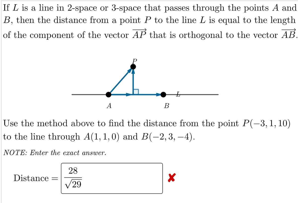 If L is a line in 2-space or 3-space that passes through the points A and
B, then the distance from a point P to the line L is equal to the length
of the component of the vector AP that is orthogonal to the vector AB.
Distance =
P
1.
28
√29
A
Use the method above to find the distance from the point P(-3, 1, 10)
to the line through A(1, 1,0) and B(−2, 3, –4).
NOTE: Enter the exact answer.
B