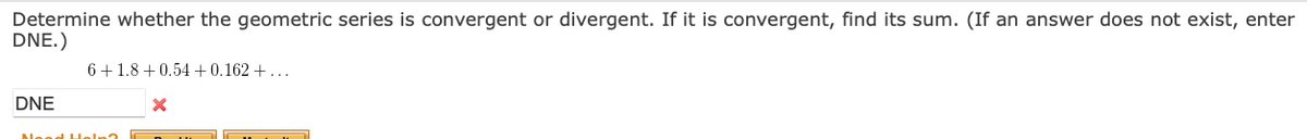 Determine whether the geometric series is convergent or divergent. If it is convergent, find its sum. (If an answer does not exist, enter
DNE.)
6+1.8 + 0.54+0.162 + ...
DNE
