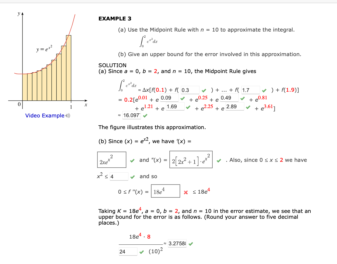 EXAMPLE 3
(a) Use the Midpoint Rule with n = 10 to approximate the integral.
(b) Give an upper bound for the error involved in this approximation.
SOLUTION
(a) Since a = 0, b = 2, and n = 10, the Midpoint Rule gives
* Ax[f(0.1) + f( 0.3
v ) + ... + f( 1.7
v ) + f(1.9)]
+ e0.81
e3.61]
0.2[e0.01 + e
0.09
+ e0.25
e2.25
0.49
=
+ e
+ el.21
* 16.097
+ e
1.69
2.89
+
+ e
+
Video Example )
The figure illustrates this approximation.
(b) Since (x) =
ex2, we have '(x) =
2
2xe
v and "(x) = 2|2x?+1]-e*
'et?
v . Also, since 0 < x < 2 we have
x s 4
v and so
0 sf "(x) = | 18e
X < 18e4
Taking K = 18e“, a = 0, b = 2, and n = 10 in the error estimate, we see that an
upper bound for the error is as follows. (Round your answer to five decimal
places.)
18e* · 8
- 3.2758 V
(10)2
24
