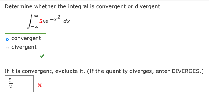 Determine whether the integral is convergent or divergent.
5xe -x2
dx
o convergent
o divergent
If it is convergent, evaluate it. (If the quantity diverges, enter DIVERGES.)
5
2
