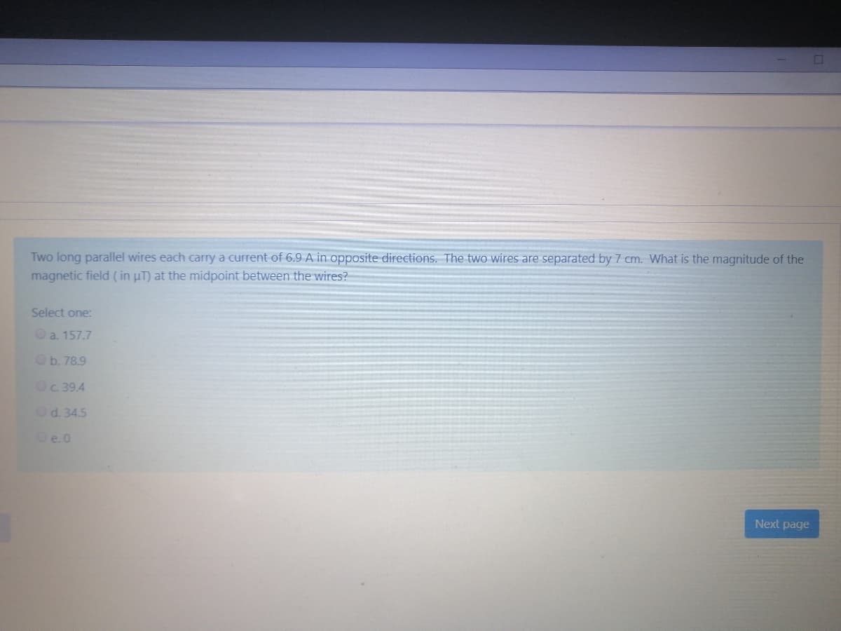Two long parallel wires each carry a current of 6.9 A in opposite directions. The two wires are separated by 7 cm. What is the magnitude of the
magnetic field (in uT) at the midpoint between the wires?
Select one:
O a. 157.7
Ob. 78.9
Oc. 39.4
Od. 34.5
Oe.0
Next page
