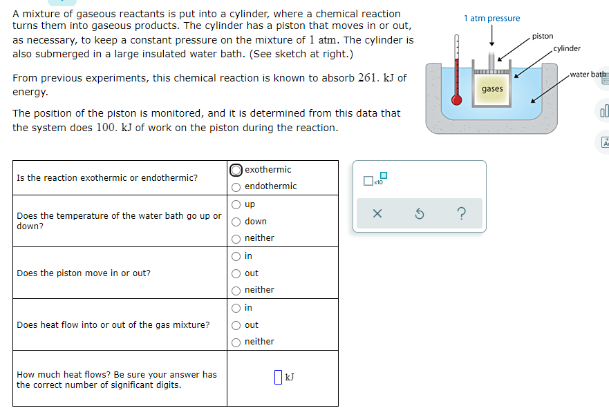 A mixture of gaseous reactants is put into a cylinder, where a chemical reaction
turns them into gaseous products. The cylinder has a piston that moves in or out,
as necessary, to keep a constant pressure on the mixture of 1 atm. The cylinder is
also submerged in a large insulated water bath. (See sketch at right.)
1 atm pressure
piston
cylinder
From previous experiments, this chemical reaction is known to absorb 261. kJ of
water bath=
energy.
gases
ol
The position of the piston is monitored, and it is determined from this data that
the system does 100. kJ of work on the piston during the reaction.
A
lexothermic
Is the reaction exothermic or endothermic?
endothermic
up
Does the temperature of the water bath go up or
down?
down
neither
in
Does the piston move in or out?
out
neither
in
Does heat flow into or out of the gas mixture?
out
neither
How much heat flows? Be sure your answer has
the correct number of significant digits.
