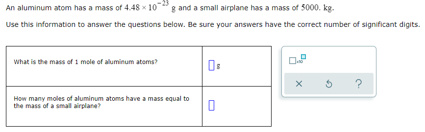 An aluminum atom has a mass of 4.48 x 10
g and a small airplane has a mass of 5000. kg.
Use this information to answer the questions below. Be sure your answers have the correct number of significant digits.
What is the mass of 1 mole of aluminum atoms?
x10
?
How many moles of aluminum atoms have a mass equal to
the mass of a small airplane?
