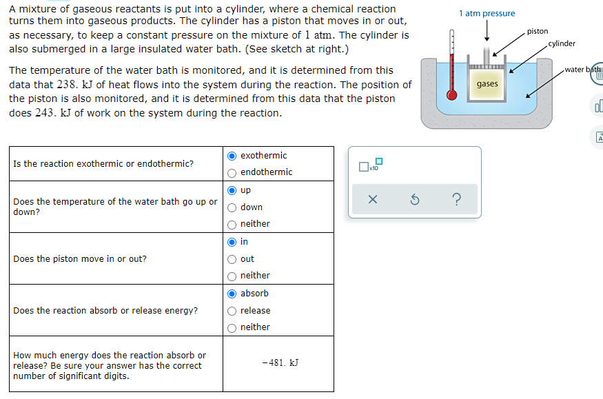 A mixture of gaseous reactants is put into a cylinder, where a chemical reaction
turns them into gaseous products. The cylinder has a piston that moves in or out,
as necessary, to keep a constant pressure on the mixture of 1 atm. The cylinder is
also submerged in a large insulated water bath. (See sketch at right.)
1 atm pressure
piston
cylinder
The temperature of the water bath is monitored, and it is determined from this
data that 238. kJ of heat flows into the system during the reaction. The position of
the piston is also monitored, and it is determined from this data that the piston
does 243. kJ of work on the system during the reaction.
water bath
gases
exothermic
Is the reaction exothermic or endothermic?
х10
endothermic
up
Does the temperature of the water bath go up or
down?
down
neither
in
Does the piston move in or out?
out
neither
absorb
Does the reaction absorb or release energy?
release
neither
How much energy does the reaction absorb or
release? Be sure your answer has the correct
number of significant digits.
- 481. kJ
