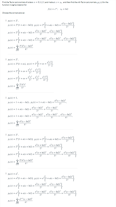 Find the Taylor polynomials of arders n = 0,1,2,3, and 4about = xo, and then find the nth Taylor polynomials, p,(x} for the
function in sigma notation for
fx) - e"; Xo - In2
Choose the correct answer.
O po(x) = 2",
a(x - In2)
PI(x) = 2"[1 + tx - In2)], P:(x) = 2" |1+ a(x – In2) +
2!
a(x - In2)
a'x - In2)"
+
P(x) = 2" |1+ a(x - In2) +
2!
3!
(x - In2), a'(x - In2), a*(x - In2)"
P4(x) = 2" 1+aix – In2) +
+
+
2!
3!
4!
2" a ix - In2y
Px) =
k!
O po(x) = 2,
PI(x) = 2"|1 + ax), P:(x) = 2°|1 + ar +
pi(N) = 2"|I + ar +
2!
3!
a', a'
PA(N) = 2"|! + ar +
2!
+
3!
P.(x) =
k!
O po(x) = 1,
a(x - In2)
Pi(x) = 1+ atx - In2), p1(x) -1+ a(x - In2) +
2!
a*(x – In2), a*(x - In2)
ps(x) = 1 + alx - In2) +
2!
3!
a*(x- In2), a*(x - In2)
a*(x - In2)
P4(x) =1+ a(x - In2) +
2!
3!
4!
at (x - In2y
P.(x) =
O po(x) = 2",
a*(x + In2)|
P1(x) = 2"[1 + tx + In2)], P:(x) = 2" |1+ a(x + In2) +
2!
a*(x + In2), a'(x + In2)]
P(x) = 2" |1+alx + In2) +
2!
3!
(x + In2), ar'(x + In2)', a*(x + In2)"
P4(x) = 2" |1 + alx + In2) +
+
2!
3!
4!
P.(x) = 5"a*(x + In2yt
k!
O po(x) = a',
P1(x) = a*[1 + atx - In2)), P:(x) = a1+ ax – In2) +
a(x - In2)
2!
a*(x – In2), a'(x - In2)"
Pr(x) = a1+ a(x – In2) +
2!
3!
(x - In2) a'(x- In2)', a*(x - In2)"
P4(x) = af1+ alx – In2) +
2!
3!
4!
ax - In2)
P.(x) =
k!
kmi
