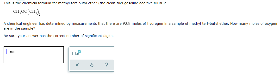 This is the chemical formula for methyl tert-butyl ether (the clean-fuel gasoline additive MTBE):
CH;OC(CH,),
A chemical engineer has determined by measurements that there are 93.9 moles of hydrogen in a sample of methyl tert-butyl ether. How many moles of oxygen
are in the sample?
Be sure your answer has the correct number of significant digits.
Omol
?
