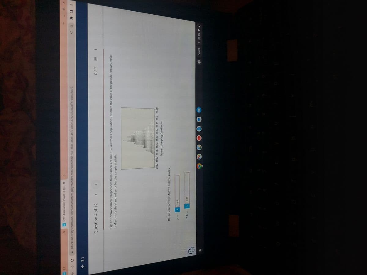 3.1
← → C
3.1
X
NWP Assessment Player Ul App X
education.wiley.com/was/ui/v2/assessment-player/index.html?launchid=7811cfda-3e3a-46f7-8a68-37c22c26c3df#/question/3
Question 4 of 12
P =
Figure 1 shows sample proportions from samples of size n = 40 from a population. Estimate the value of the population parameter
and estimate the standard error for the sample statistic.
SE =
Round your answers to two decimal places.
i
+
>
0.65
0.25
0.02 0.09 0.16 0.23 0.30 0.37 0.44 0.51 0.58
Figure 1 Sampling Distribution
OL
31
0/1 = :
11
Feb 28
< ☆
11:04 US
0
***.