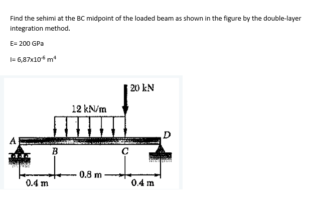 Find the sehimi at the BC midpoint of the loaded beam as shown in the figure by the double-layer
integration method.
E= 200 GPa
I= 6,87x106 m4
| 20 kN
12 kN/m
D
A
B
0.8 m
0.4 m
0.4 m
