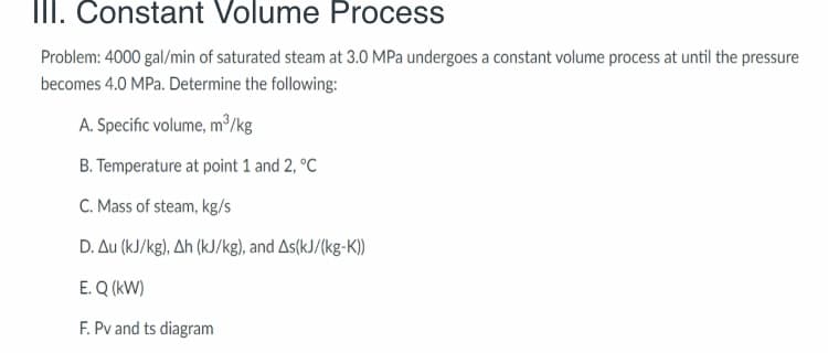 II. Constant Volume Process
Problem: 4000 gal/min of saturated steam at 3.0 MPa undergoes a constant volume process at until the pressure
becomes 4.0 MPa. Determine the following:
A. Specific volume, m³/kg
B. Temperature at point 1 and 2, °C
C. Mass of steam, kg/s
D. Au (kJ/kg), Ah (kJ/kg), and As(kJ/(kg-K))
E. Q (kW)
F. Pv and ts diagram
