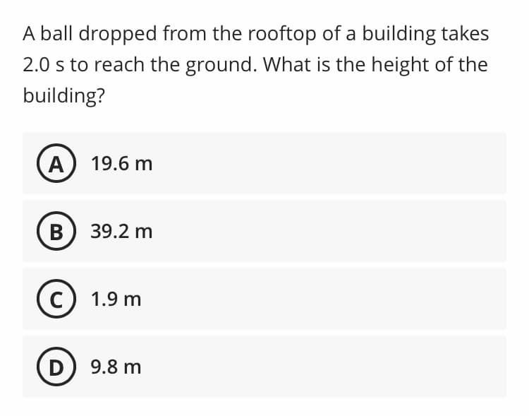 A ball dropped from the rooftop of a building takes
2.0 s to reach the ground. What is the height of the
building?
A
19.6 m
B) 39.2 m
1.9 m
D
9.8 m
