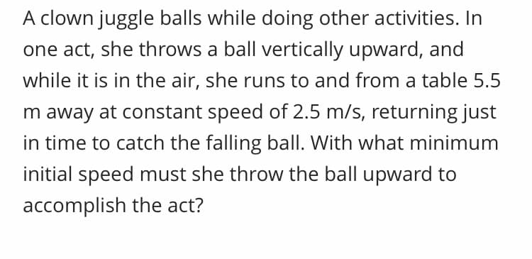 A clown juggle balls while doing other activities. In
one act, she throws a ball vertically upward, and
while it is in the air, she runs to and from a table 5.5
m away at constant speed of 2.5 m/s, returning just
in time to catch the falling ball. With what minimum
initial speed must she throw the ball upward to
accomplish the act?
