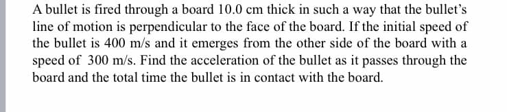 A bullet is fired through a board 10.0 cm thick in such a way that the bullet's
line of motion is perpendicular to the face of the board. If the initial speed of
the bullet is 400 m/s and it emerges from the other side of the board with a
speed of 300 m/s. Find the acceleration of the bullet as it passes through the
board and the total time the bullet is in contact with the board.
