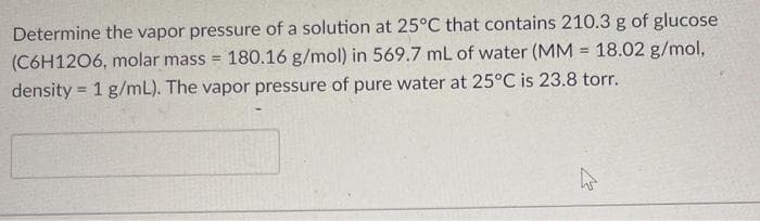 Determine the vapor pressure of a solution at 25°C that contains 210.3 g of glucose
180.16 g/mol) in 569.7 mL of water (MM = 18.02 g/mol,
(C6H1206, molar mass =
!3!
density = 1 g/mL). The vapor pressure of pure water at 25°C is 23.8 torr.
