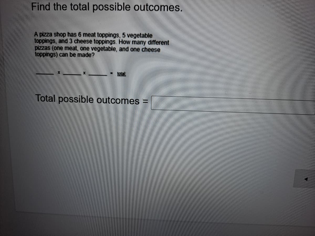 Find the total possible outcomes.
A pizza shop has 6 meat toppings, 5 vegetable
toppings, and 3 cheese toppings. How many different
pizzas (one meat, one vegetable, and one cheese
toppings) can be made?
total
Total possible outcomes
