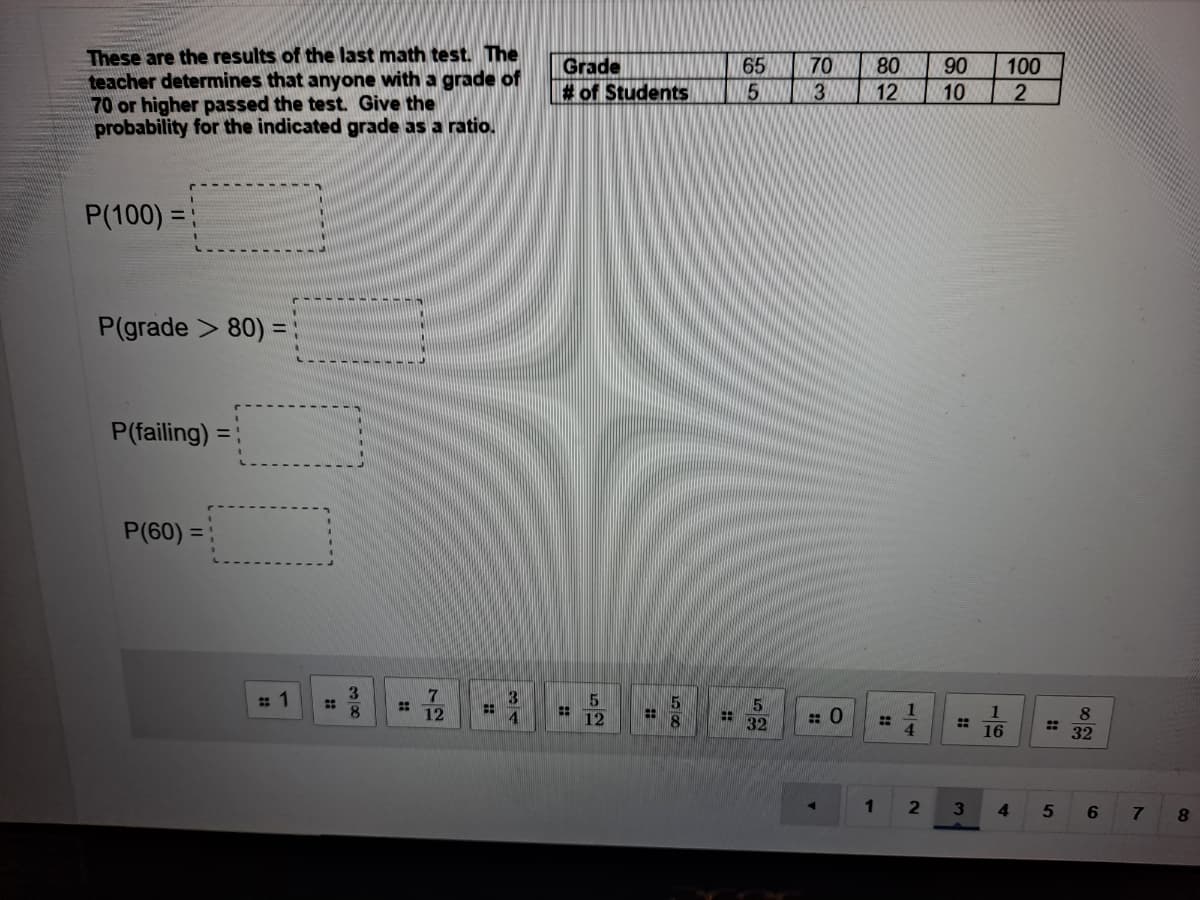 These are the results of the last math test. The
teacher determines that anyone with a grade of
70 or higher passed the test. Give the
probability for the indicated grade as a ratio.
70
Grade
B of Students
65
80
90
100
3
12
10
P(100) =
%3D
P(grade > 80) =
P(failing) =
P(60) =
8.
12
32
4.
16
32
1.
3
4.
7.
8.
72
