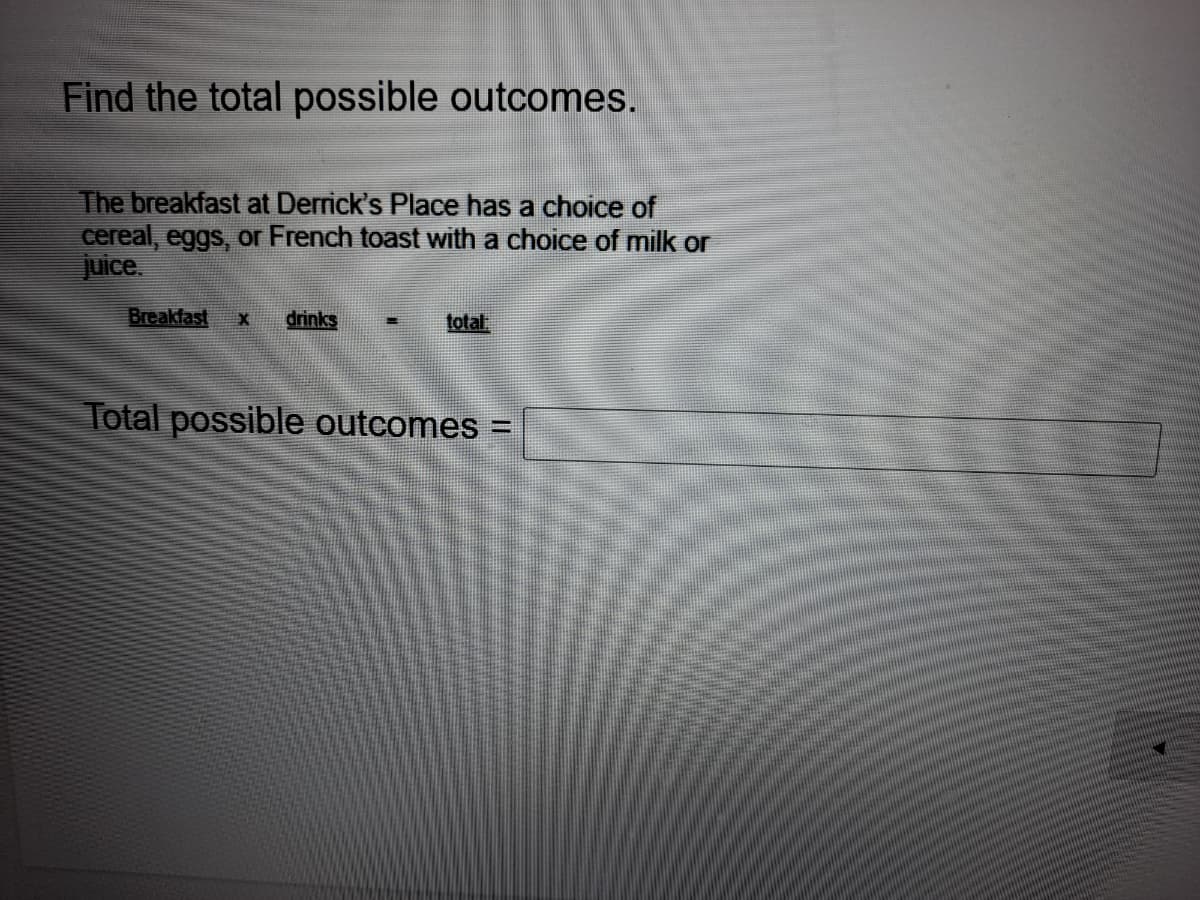 Find the total possible outcomes.
The breakfast at Derrick's Place has a choice of
cereal, eggs, or French toast with a choice of milk or
juice.
Breakfast
drinks
total
Total possible outcomes =
