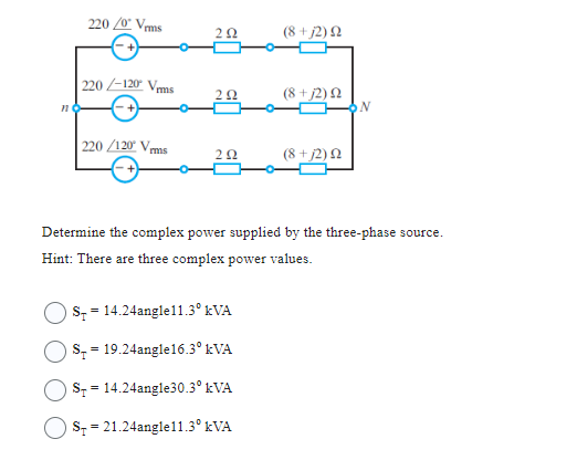 n
220/0 Vrms
220-120 Vrms
220/120 V
292
292
202
S = 14.24angle11.3⁰ kVA
S 19.24angle16.3⁰ kVA
=
(8 +j2) Ω
S = 14.24angle30.3⁰ kVA
OS = 21.24angle11.3⁰ kVA
(8 + 12) Ω
(8+j2) 22
Determine the complex power supplied by the three-phase source.
Hint: There are three complex power values.
ON