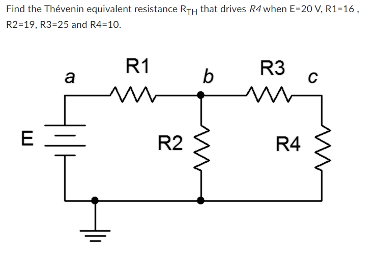 Find the Thévenin equivalent resistance RTH that drives R4 when E=20 V, R1=16,
R2=19, R3=25 and R4=10.
E
a
R1
m
R2
b
R3
R4