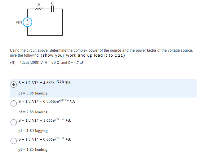 v(1)
R
Using the circuit above, determine the complex power of the source and the power factor of the voltage source,
give the following: (show your work and up load it to Q21)
v(t) = 12cos(200t) V, R = 2002, and C = 4.7 μF
S = 1/2 VI* = 4.665e-179.350 VA
pf = 3.85 leading
S = 1/2 VI* = 0.00665e-179.350 VA
pf = 2.85 leading
S = 1/2 VI* = 1.665e-179.350 VA
pf = 1.85 lagging
S = 1/2 VI* = 0.665e-179.350 VA
pf = 1.85 leading