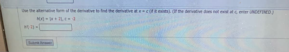 Use the alternative form of the derivative to find the derivative at x = c (if it exists). (If the derivative does not exist at c, enter UNDEFINED.)
h(x) = \x + 21, c = -2
h'(-2) = |
Submit Answer
